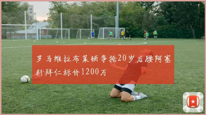 罗马维拉布莱顿争抢20岁后腰阿塞科拜仁标价1200万