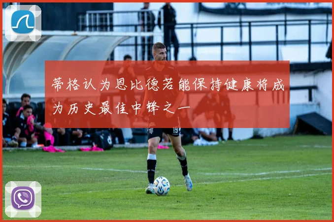 蒂格认为恩比德若能保持健康将成为历史最佳中锋之一