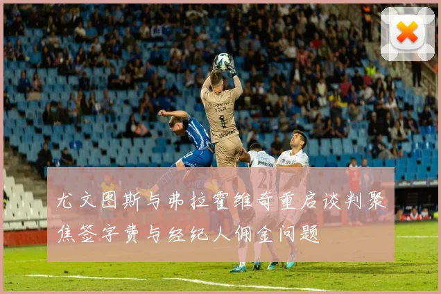 尤文图斯与弗拉霍维奇重启谈判聚焦签字费与经纪人佣金问题