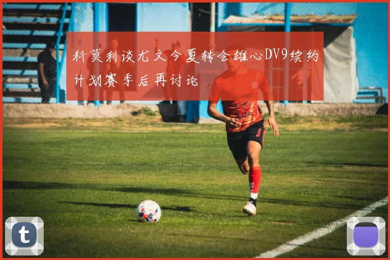 科莫利谈尤文今夏转会雄心DV9续约计划赛季后再讨论