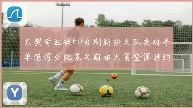 东契奇狂砍60分刷新热火队史对手单场得分纪录之前由火箭登保持的58分被打破