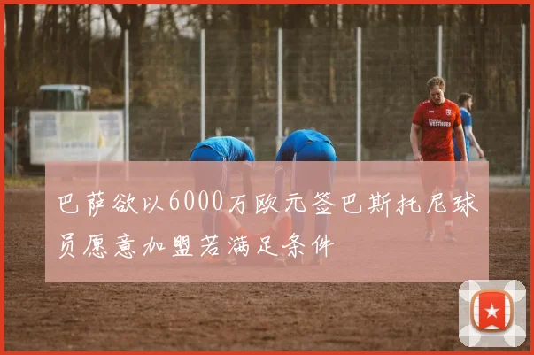 巴萨欲以6000万欧元签巴斯托尼球员愿意加盟若满足条件