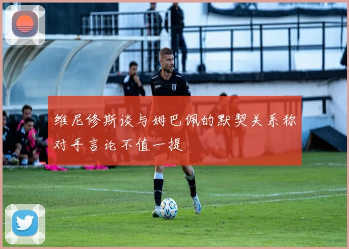 维尼修斯谈与姆巴佩的默契关系称对手言论不值一提