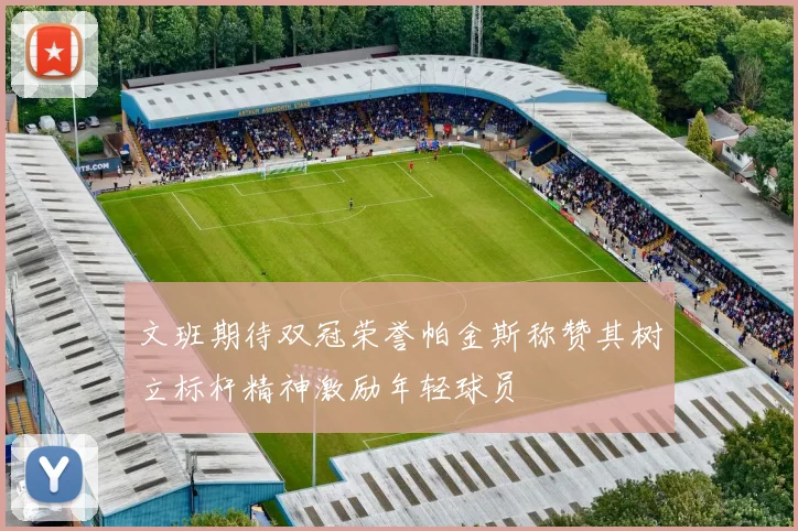 文班期待双冠荣誉帕金斯称赞其树立标杆精神激励年轻球员