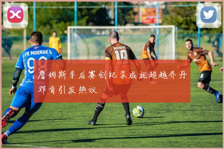 詹姆斯季后赛创纪录成就超越乔丹邓肯引发热议