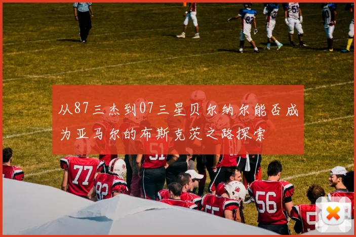 从87三杰到07三星贝尔纳尔能否成为亚马尔的布斯克茨之路探索