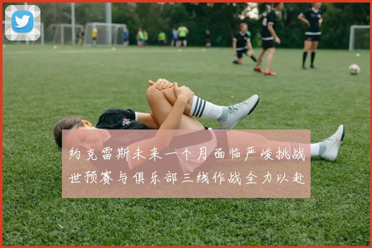 约克雷斯未来一个月面临严峻挑战世预赛与俱乐部三线作战全力以赴