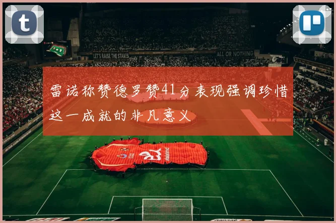 雷诺称赞德罗赞41分表现强调珍惜这一成就的非凡意义