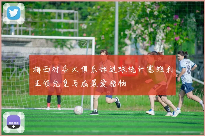 梅西对各大俱乐部进球统计塞维利亚领先皇马成最爱猎物